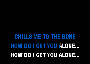 CHILLS ME TO THE BONE
HOW DO I GET YOU ALONE...
HOW DO I GET YOU ALONE...