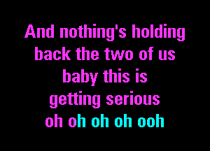 And nothing's holding
back the two of us

baby this is
getting serious
oh oh oh oh ooh