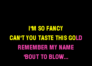 I'M 80 FANCY

CAN'T YOU TASTE THIS GOLD
REMEMBER MY NAME
'BOUT T0 BLOW...