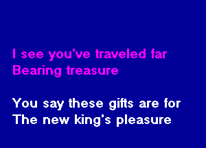 You say these gifts are for
The new king's pleasure