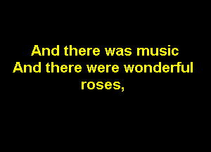 And there was music
And there were wonderful

roses,