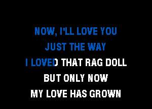 HOW, I'LL LOVE YOU
JUST THE WAY

I LOVED THAT RAG DOLL
BUT ONLY NOW
MY LOVE HAS GROWN