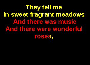 They tell me
In sweet fragrant meadows
And there was music
And there were wonderful
roses,