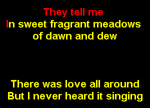 They tell me
In sweet fragrant meadows
of dawn and dew

There was love all around
But I never heard it singing