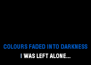 COLOURS FADED INTO DARKNESS
I WAS LEFT ALONE...