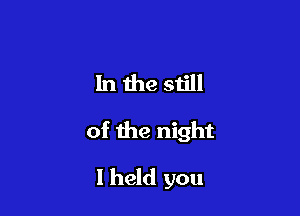 In the still

of the night

I held you