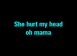 She hurt my head

oh mama