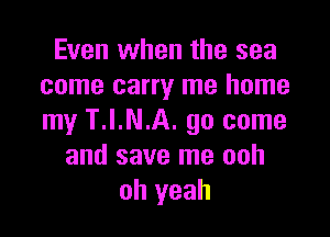 Even when the sea
come carry me home

my T.I.N.A. 90 come
and save me ooh
oh yeah