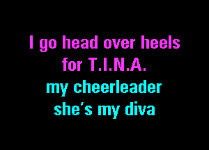 I go head over heels
for T.I.N.A.

my cheerleader
she's my diva