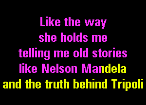 Like the way
she holds me
telling me old stories
like Nelson Mandela
and the truth behind Tripoli