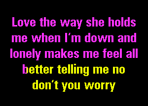 Love the way she holds
me when I'm down and
lonely makes me feel all
better telling me no
don't you worry