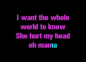 I want the whole
world to know

She hurt my head
oh mama