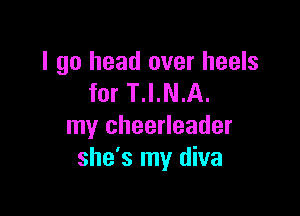 I go head over heels
for T.I.N.A.

my cheerleader
she's my diva