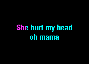 She hurt my head

oh mama