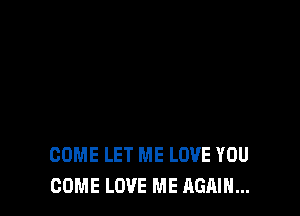 COME LET ME LOVE YOU
COME LOVE ME AGAIN...
