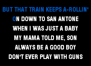 BUT THAT TRAIN KEEPS A-ROLLIH'
0 DOWN TO SAN AHTOHE
WHEN I WAS JUST A BABY

MY MAMA TOLD ME, SO
ALWAYS BE A GOOD BOY
DON'T EVER PLAY WITH GUNS