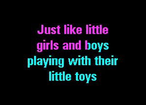 Just like little
girls and boys

playing with their
little toys