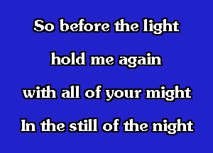 So before the light
hold me again

with all of your might
In the still of the night