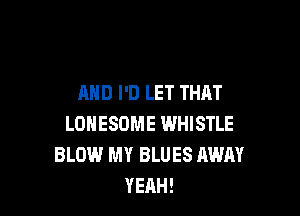 AND I'D LET THAT

LONESOME WHISTLE
BLOW MY BLUES AWAY
YEAH!