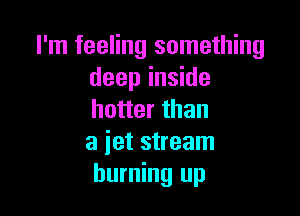 I'm feeling something
deep inside

hotter than
a jet stream
burning up