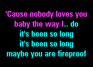 'Cause nobody loves you
baby the way l.. do
it's been so long
it's been so long
maybe you are fireproof