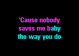 'Cause nobody

saves me baby
the way you do