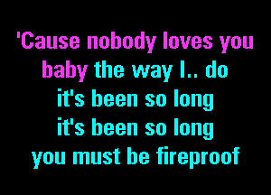 'Cause nobody loves you
baby the way I.. do

it's been so long
it's been so long
you must he fireproof