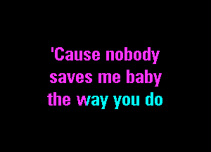 'Cause nobody

saves me baby
the way you do