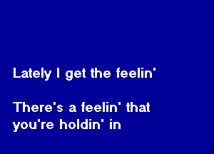 Lately I get the feelin'

There's a feelin' that
you're holdin' in