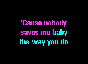 'Cause nobody

saves me baby
the way you do