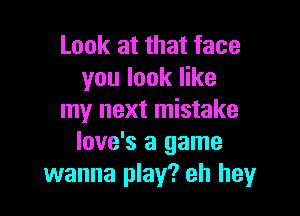 Look at that face
you look like

my next mistake
love's a game
wanna play? eh hey