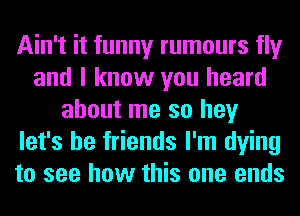 Ain't it funny rumours fly
and I know you heard
about me so hey
let's be friends I'm dying
to see how this one ends