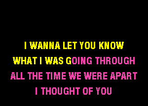 I WANNA LET YOU KNOW
WHAT I WAS GOING THROUGH
ALL THE TIME WE WERE APART
I THOUGHT OF YOU