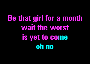 Be that girl for a month
wait the worst

is yet to come
oh no