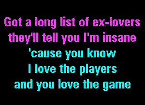 Got a long list of ex-lovers
they'll tell you I'm insane
'cause you know
I love the players
and you love the game