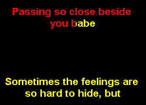 Passing so close beside
you babe

Sometimes the feelings are
so hard to hide, but