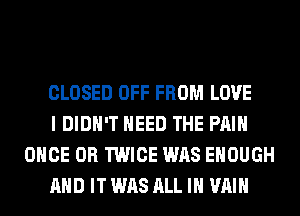 CLOSED OFF FROM LOVE

I DIDN'T NEED THE PAIN
ONCE 0R TWICE WAS ENOUGH

AND IT WAS ALL IN VAIH