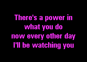 There's a power in
what you do

now every other day
I'll be watching you