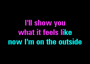 I'll show you

what it feels like
now I'm on the outside