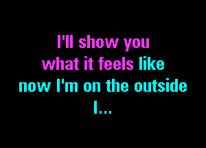 I'll show you
what it feels like

now I'm on the outside
I...