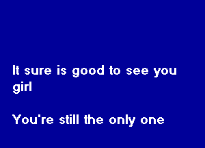 It sure is good to see you
girl

You're still the only one