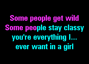 Some people get wild
Some people stay classy

you're everything I...
ever want in a girl