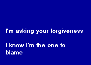 I'm asking your forgiveness

I know I'm the one to
blame