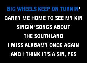 BIG WHEELS KEEP ON TURHIH'
CARRY ME HOME TO SEE MY KIN
SIHGIH' SONGS ABOUT
THE SOUTHLAHD
I MISS ALABAMY ONCE AGAIN
AND I THINK IT'S A SIH, YES
