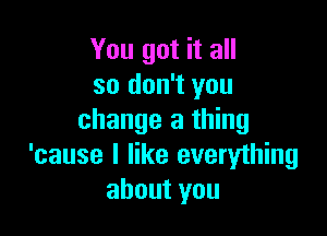 You got it all
so don't you

change a thing
'cause I like everything
about you