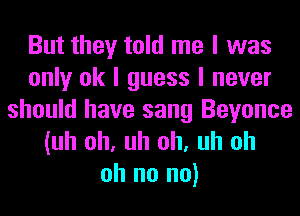 But they told me I was
only ok I guess I never
should have sang Beyonce

(uh oh, uh oh, uh oh
oh no no)