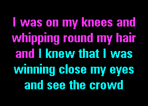 I was on my knees and
whipping round my hair
and I knew that I was
winning close my eyes
and see the crowd