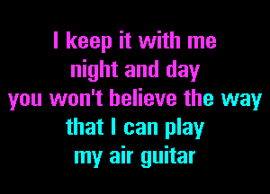 I keep it with me
night and day

you won't believe the way
that I can play
my air guitar