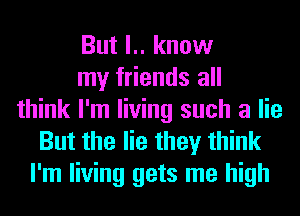 But l.. know
my friends all
think I'm living such a lie
But the lie they think
I'm living gets me high