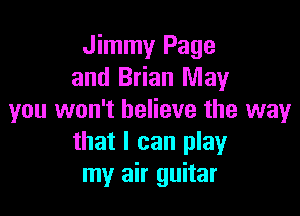 Jimmy Page
and Brian May

you won't believe the way
that I can play
my air guitar